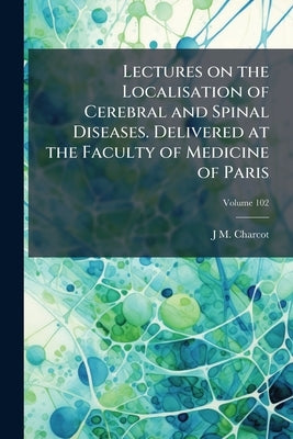 Lectures on the Localisation of Cerebral and Spinal Diseases. Delivered at the Faculty of Medicine of Paris; Volume 102 by Charcot, Jean Martin