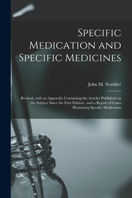 Specific Medication and Specific Medicines: Revised, With an Appendix Containing the Articles Published on the Subject Since the First Edition: and a by Scudder, John M. (John Milton) 1829-