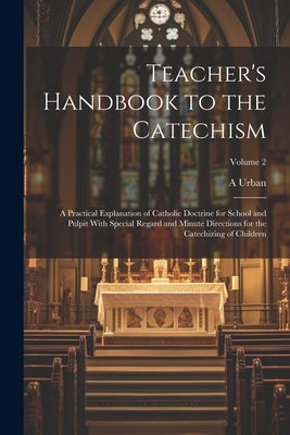 Teacher's Handbook to the Catechism: A Practical Explanation of Catholic Doctrine for School and Pulpit With Special Regard and Minute Directions for by Urban, A.
