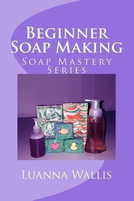 Soap Mastery: Beginner Soap Making: Easily Create Your First Soap, Shampoo & Conditioner by Wallis, Luanna