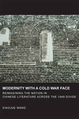 Modernity with a Cold War Face: Reimagining the Nation in Chinese Literature Across the 1949 Divide by Wang, Xiaojue