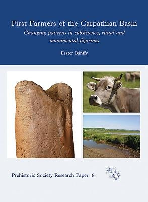 First Farmers of the Carpathian Basin: Changing Patterns in Subsistence, Ritual and Monumental Figurines by Banffy, Eszter