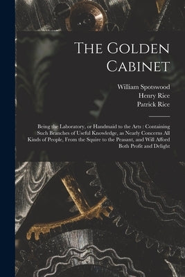 The Golden Cabinet: Being the Laboratory, or Handmaid to the Arts: Containing Such Branches of Useful Knowledge, as Nearly Concerns All Ki by Spotswood, William 1753?-1805