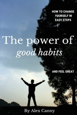 The Power Of Good Habits: How To Change Yourself In Easy Steps And Feel Great by Canny, Alex