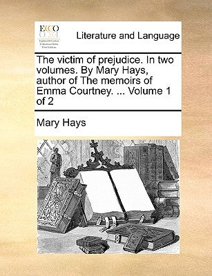 The Victim of Prejudice. in Two Volumes. by Mary Hays, Author of the Memoirs of Emma Courtney. ... Volume 1 of 2 by Hays, Mary