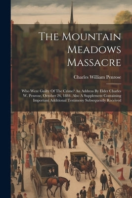 The Mountain Meadows Massacre: Who Were Guilty Of The Crime? An Address By Elder Charles W. Penrose, October 26, 1884. Also A Supplement Containing I by Penrose, Charles William