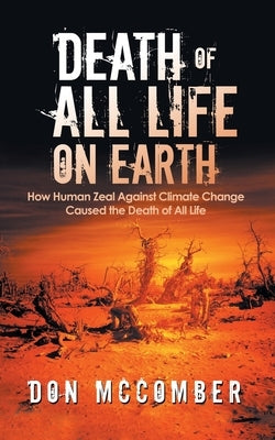 Death of All Life on Earth: How Human Zeal Against Climate Change Caused the Death of All Life by McComber, Don