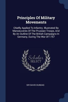 Principles Of Military Movements: Chiefly Applied To Infantry. Illustrated By Manoeuveres Of The Prussian Troops, And By An Outline Of The British Cam by Dundas, David