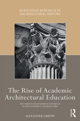 The Rise of Academic Architectural Education: The Origins and Enduring Influence of the Académie d'Architecture by Griffin, Alexander
