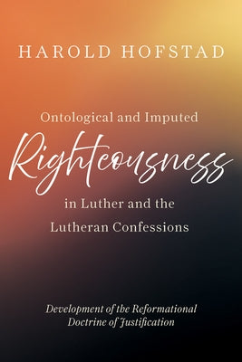 Ontological and Imputed Righteousness in Luther and the Lutheran Confessions: Development of the Reformational Doctrine of Justification by Hofstad, Harold