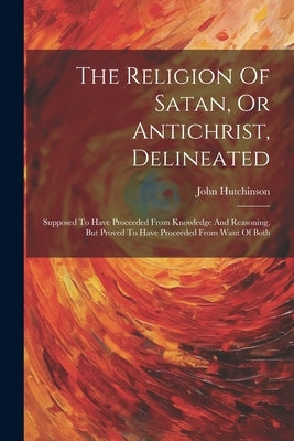 The Religion Of Satan, Or Antichrist, Delineated: Supposed To Have Proceeded From Knowledge And Reasoning, But Proved To Have Proceeded From Want Of B by Hutchinson, John