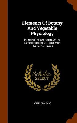 Elements Of Botany And Vegetable Physiology: Including The Characters Of The Natural Families Of Plants, With Illustrative Figures by Richard, Achille