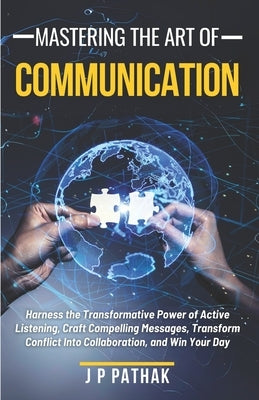Mastering The Art of Communication: Harness the Transformative Power of Active Listening, Craft Compelling Messages, Transform Conflict Into Collabora by Pathak, J. P.
