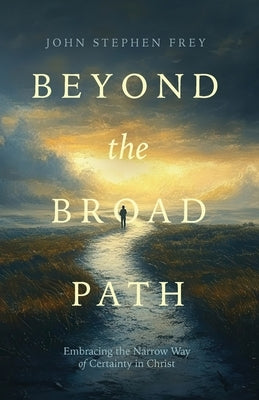 Beyond the Broad Path: Embracing the Narrow Way of Certainty in Christ by Frey, John Stephen