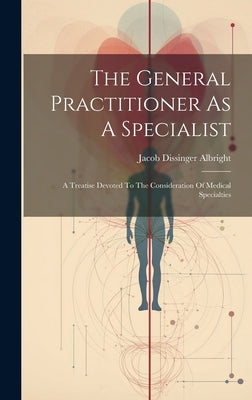 The General Practitioner As A Specialist: A Treatise Devoted To The Consideration Of Medical Specialties by Albright, Jacob Dissinger