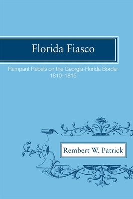 Florida Fiasco: Rampant Rebels on the Georgia-Florida Border, 1810-1815 by Patrick, Rembert W.
