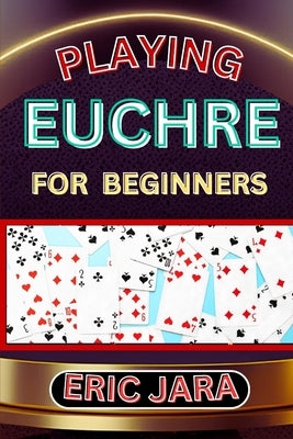 Playing Euchre for Beginners: Complete Procedural Guide To Understand, Learn And Master How To Play Eucher Like A Pro Even With No Former Experience by Jara, Eric