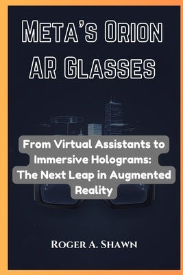 Meta's Orion AR Glasses: From Virtual Assistants to Immersive Holograms: The Next Leap in Augmented Reality by Shawn, Roger A.