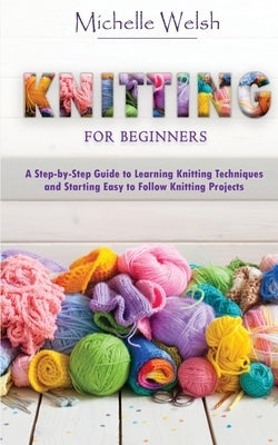 Knitting for Beginners: A Step-by-Step Guide to Learning Knitting Techniques and Starting Easy to Follow Knitting Projects by Welsh, Michelle