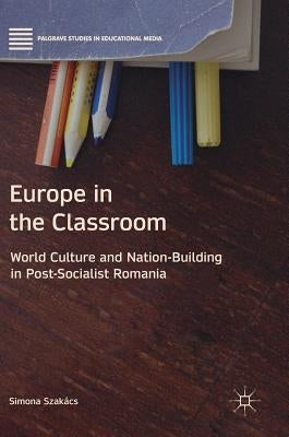 Europe in the Classroom: World Culture and Nation-Building in Post-Socialist Romania by Szakács, Simona