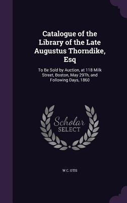 Catalogue of the Library of the Late Augustus Thorndike, Esq: To Be Sold by Auction, at 118 Milk Street, Boston, May 29Th, and Following Days, 1860 by Otis, W. C.