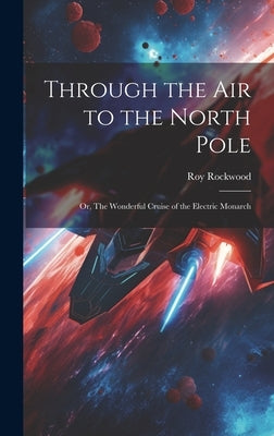 Through the Air to the North Pole: Or, The Wonderful Cruise of the Electric Monarch by Rockwood, Roy