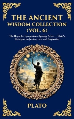 The Ancient Wisdom Collection (Vol. 6): The Republic, Symposium, Apology & Ion - Plato's Dialogues on Justice, Love and Inspiration (Deluxe Hardbound by Plato