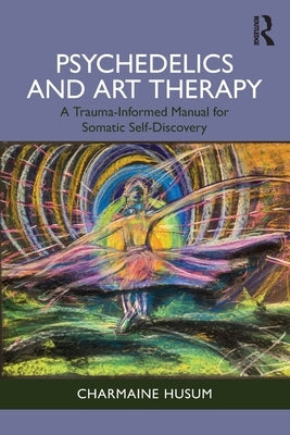 Psychedelics and Art Therapy: A Trauma-Informed Manual for Somatic Self-Discovery by Husum, Charmaine