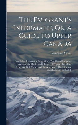 The Emigrant's Informant, Or, a Guide to Upper Canada: Containing Reasons for Emigration, Who Should Emigrate, Necessaries for Outfit, and Charges of by Settler, Canadian