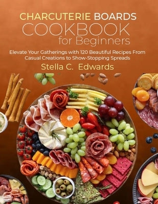 Charcuterie Boards Cookbook for Beginners: Elevate Your Gatherings with 120 Beautiful Recipes From Casual Creations to Show-Stopping Spreads by C, Stella