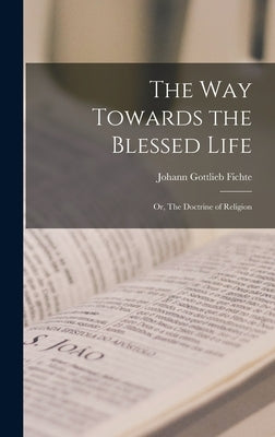 The Way Towards the Blessed Life; or, The Doctrine of Religion by Fichte, Johann Gottlieb