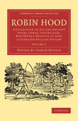 Robin Hood: Volume 2: A Collection of All the Ancient Poems, Songs, and Ballads, Now Extant, Relative to That Celebrated English Outlaw by Ritson, Joseph