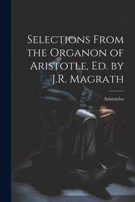 Selections From the Organon of Aristotle, Ed. by J.R. Magrath by Aristoteles