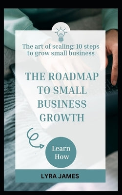 The Roadmap to Small Business Growth: The art of scaling: 10 steps to grow a small business by James, Lyra