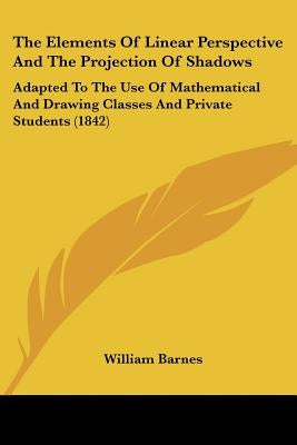 The Elements Of Linear Perspective And The Projection Of Shadows: Adapted To The Use Of Mathematical And Drawing Classes And Private Students (1842) by Barnes, William
