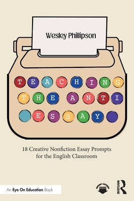 Teaching the Anti-Essay: 18 Creative Nonfiction Essay Prompts for the English Classroom by Phillipson, Wesley