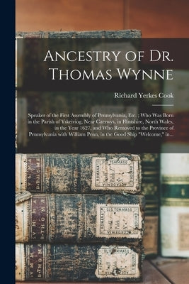 Ancestry of Dr. Thomas Wynne: Speaker of the First Assembly of Pennsylvania, Etc.; Who Was Born in the Parish of Yskeiviog, Near Caerwys, in Flintsh by Cook, Richard Yerkes 1845-