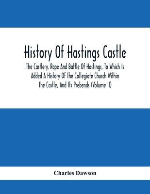 History Of Hastings Castle: The Castlery, Rape And Battle Of Hastings, To Which Is Added A History Of The Collegiate Church Within The Castle, And by Dawson, Charles