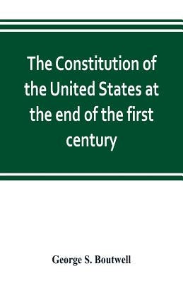 The Constitution of the United States at the end of the first century by S. Boutwell, George