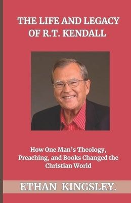 The Life and Legacy of R.T. Kendall: How One Man's Theology, Preaching, and Books Changed the Christian World by Kingsley, Ethan