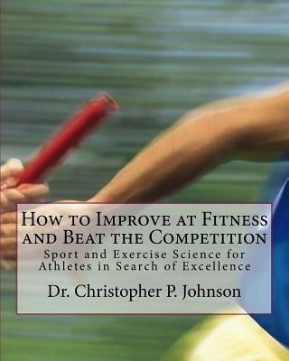How to Improve at Fitness and Beat the Competition: Sport and Exercise Science for Athletes in Search of Excellence by Johnson MS, Christopher P.