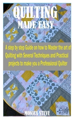 Quilting Made Easy: A Step by Step Guide on how to Master the Art of Quilting With Several Techniques and Practical Projects to Make You a by Steve, Monica
