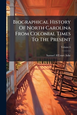 Biographical History Of North Carolina From Colonial Times To The Present; Volume 6 by Ashe, Samuel A'Court