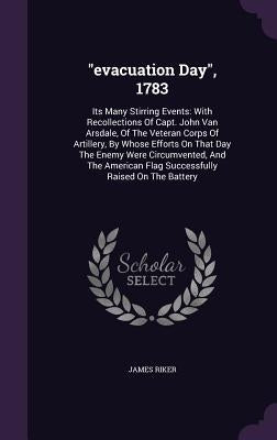 evacuation Day, 1783: Its Many Stirring Events: With Recollections Of Capt. John Van Arsdale, Of The Veteran Corps Of Artillery, By Whose Ef by Riker, James