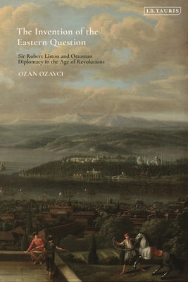 The Invention of the Eastern Question: Sir Robert Liston and Ottoman Diplomacy in the Age of Revolutions by Ozavci, Ozan