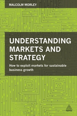 Understanding Markets and Strategy: How to Exploit Markets for Sustainable Business Growth by Morley, Malcolm