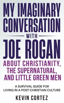 My Imaginary Conversation with Joe Rogan About Christianity, the Supernatural, and Little Green Men: A Survival Guide for Living in a Post-Christian C by Cortez, Kevin