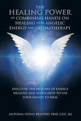 The Healing Power of Combining Hands on Healing with Angelic Energy and Aromatherapy: Discover the History of Energy Healingand Learn How to Use Your by Brasted Cgc Ra, Antonia