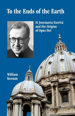 To the Ends of the Earth: St Josemaria Escriva and the Origins of Opus Dei by Keenan, William