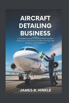 Aircraft Detailing Business: A Comprehensive Guide to Professional Interior & Exterior Cleaning, Eco-Friendly Solutions, Dry Wash Techniques, and Poli by B. Hinkle, James